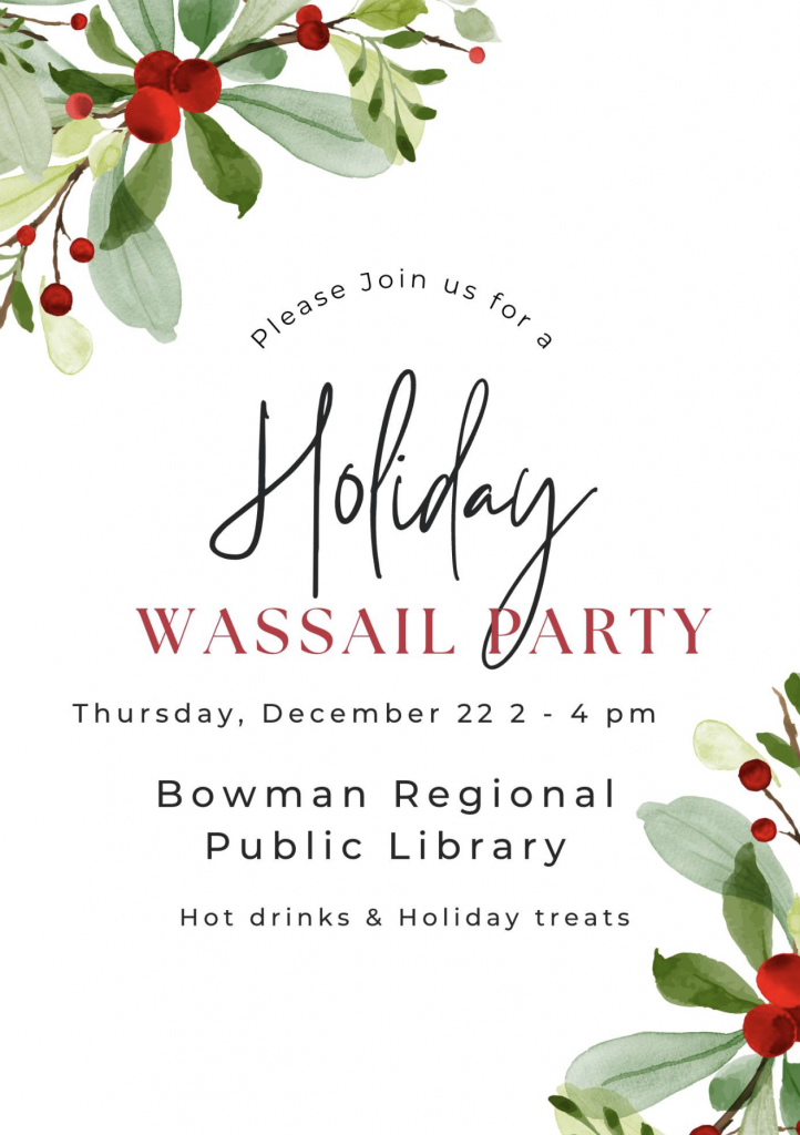 Graphic invitation of the Bowman Regional Public Library Holiday Wassail Party. Thursday, December 22 2-4 PM at the Bowman Regional Public Library. Hot drinks & Holiday treats.